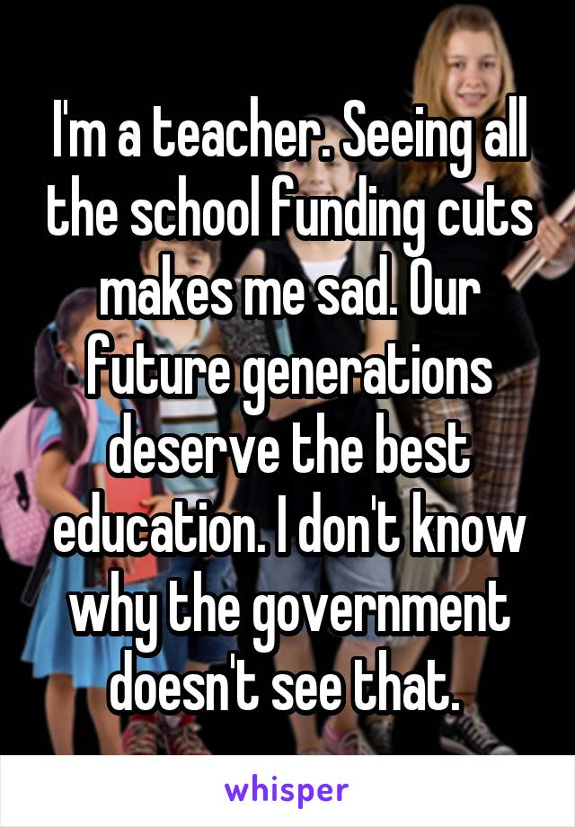 I'm a teacher. Seeing all the school funding cuts makes me sad. Our future generations deserve the best education. I don't know why the government doesn't see that. 