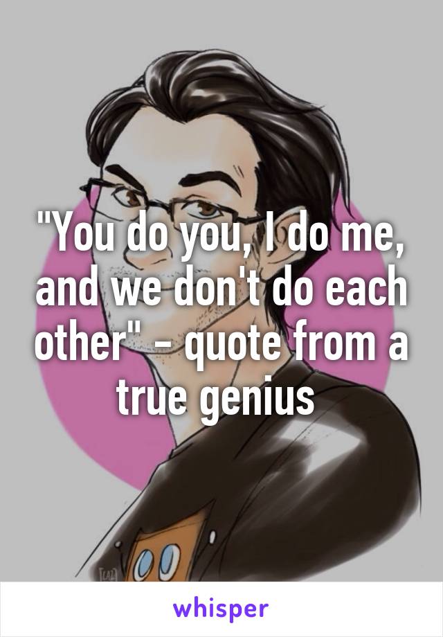 "You do you, I do me, and we don't do each other" - quote from a true genius 