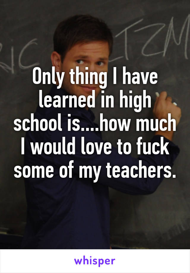 Only thing I have learned in high school is....how much I would love to fuck some of my teachers. 