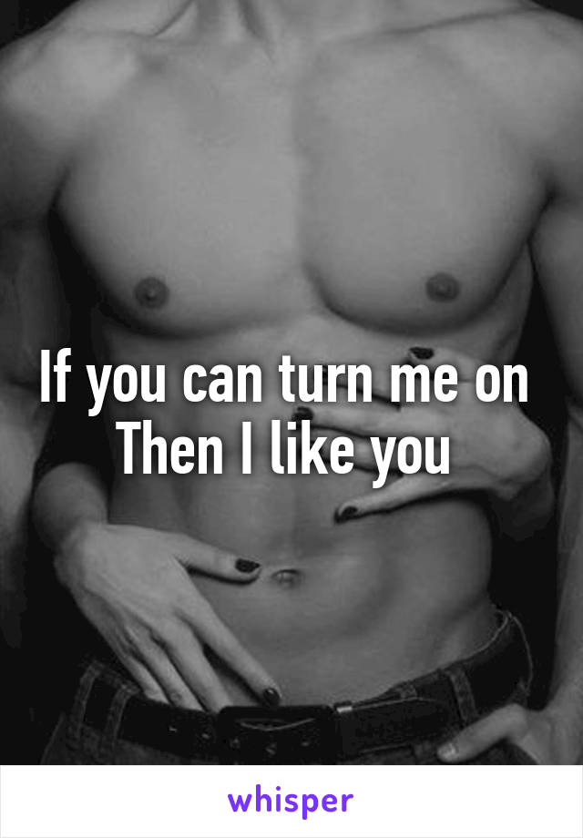 If you can turn me on 
Then I like you 