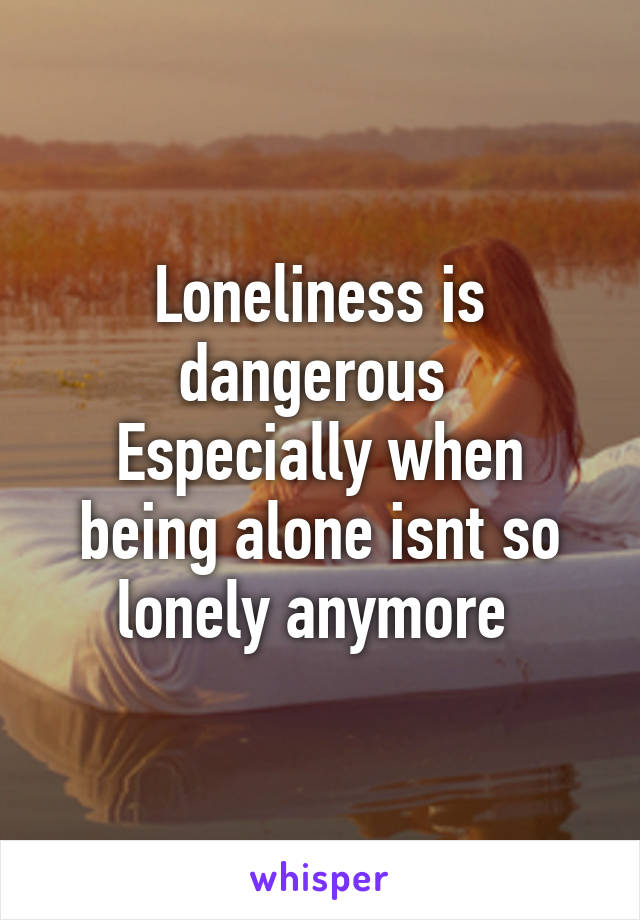 Loneliness is dangerous 
Especially when being alone isnt so lonely anymore 