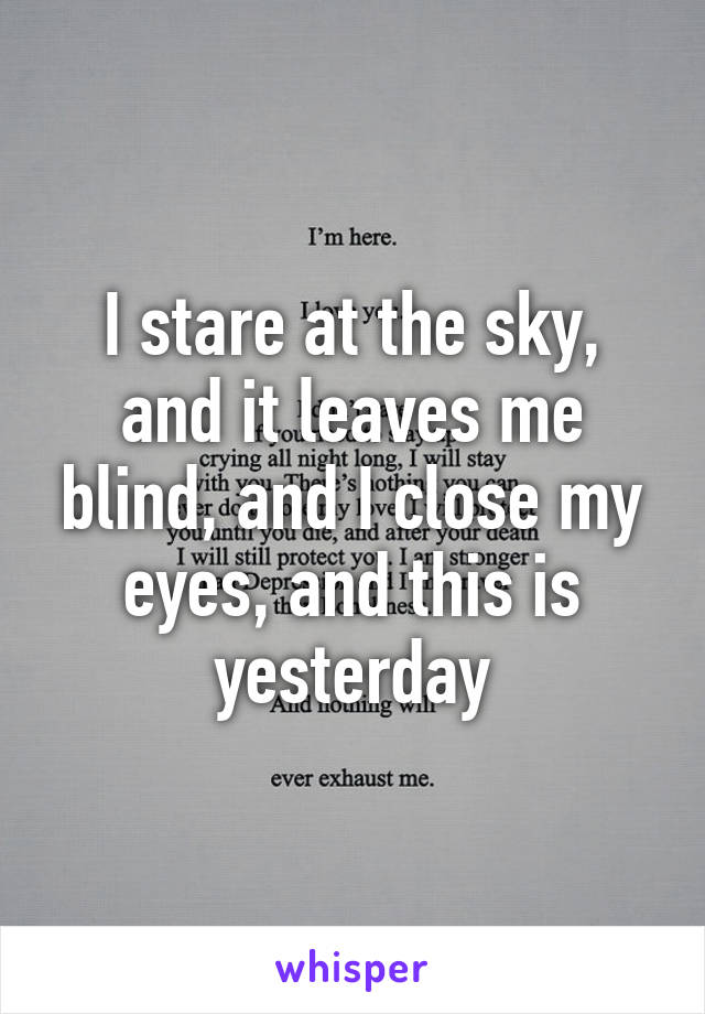 I stare at the sky, and it leaves me blind, and I close my eyes, and this is yesterday