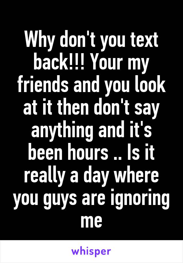 Why don't you text back!!! Your my friends and you look at it then don't say anything and it's been hours .. Is it really a day where you guys are ignoring me