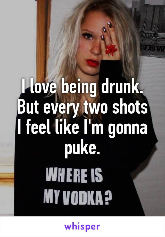 I love being drunk.
But every two shots I feel like I'm gonna puke.