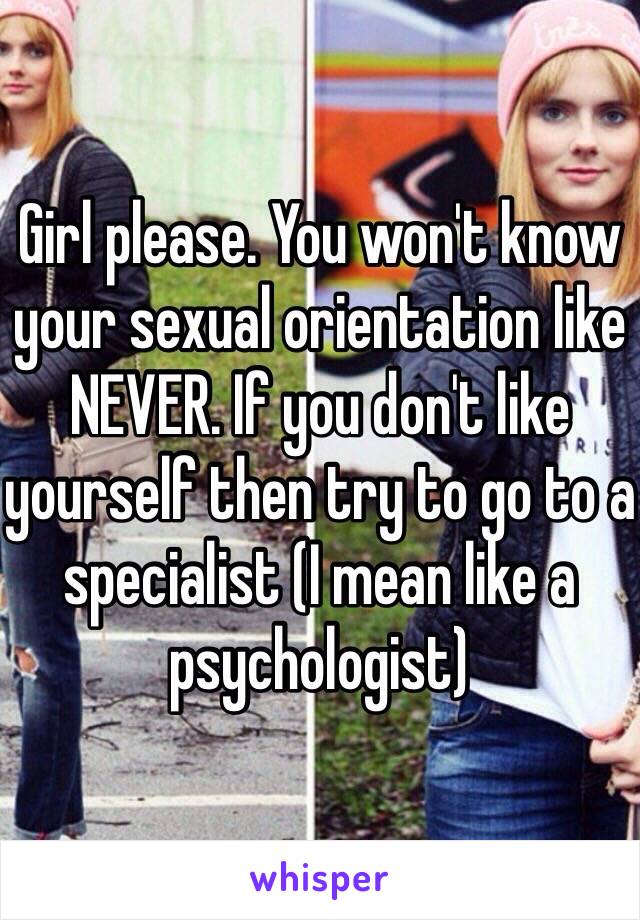 Girl please. You won't know your sexual orientation like NEVER. If you don't like yourself then try to go to a specialist (I mean like a psychologist)