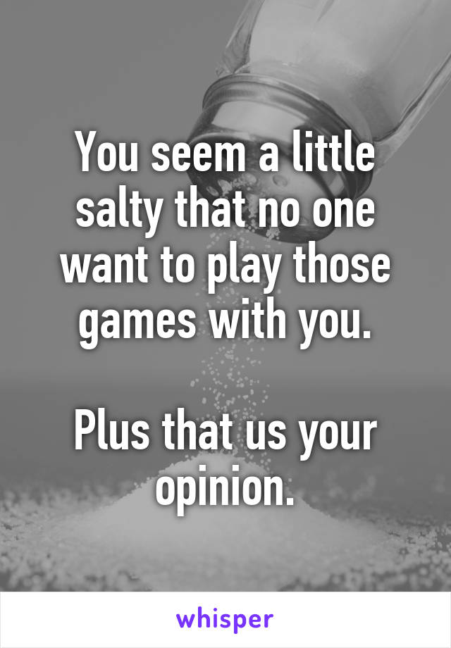 You seem a little salty that no one want to play those games with you.

Plus that us your opinion.