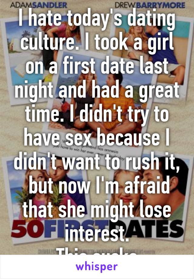 I hate today's dating culture. I took a girl on a first date last night and had a great time. I didn't try to have sex because I didn't want to rush it,  but now I'm afraid that she might lose interest.
This sucks