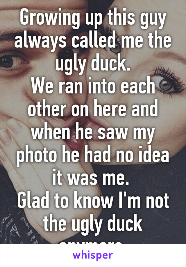 Growing up this guy always called me the ugly duck.
We ran into each other on here and when he saw my photo he had no idea it was me. 
Glad to know I'm not the ugly duck anymore.