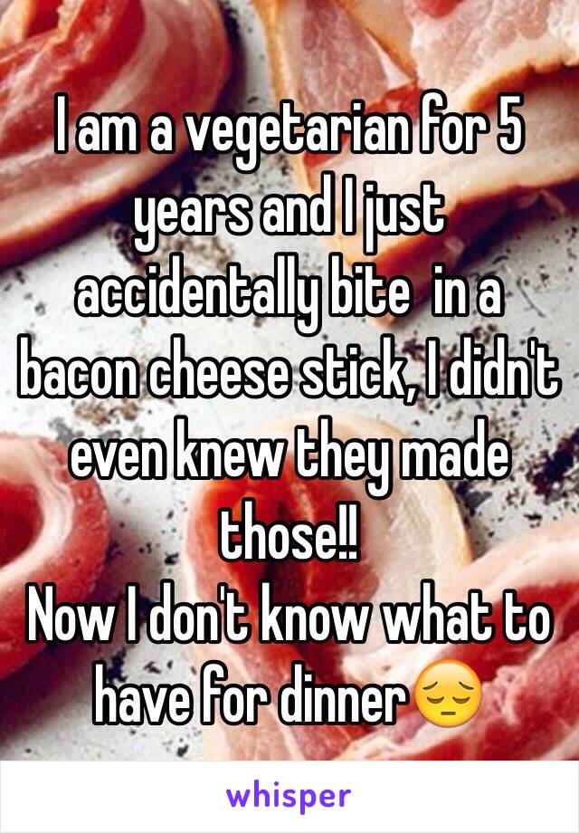 I am a vegetarian for 5 years and I just accidentally bite  in a bacon cheese stick, I didn't even knew they made those!!
Now I don't know what to have for dinner😔