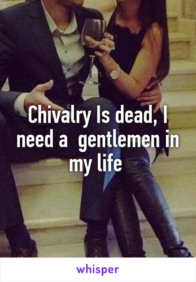 Chivalry Is dead, I need a  gentlemen in my life 