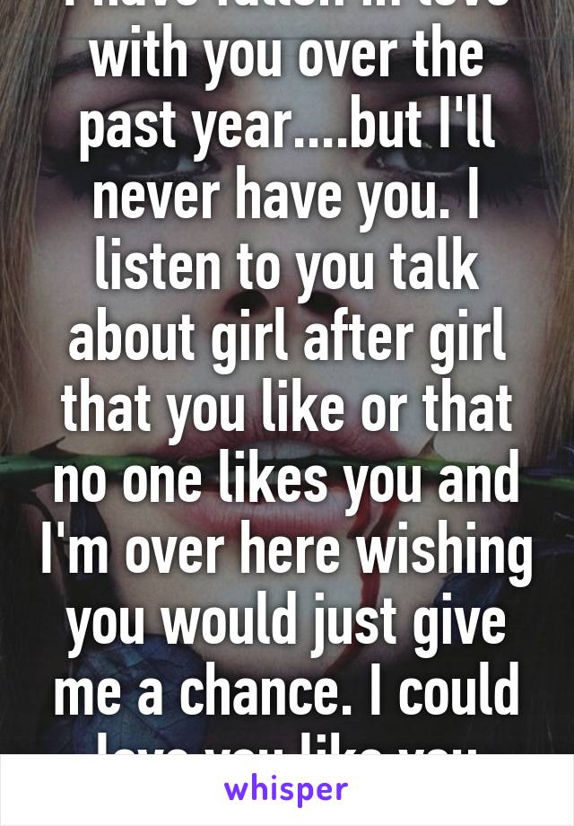 I have fallen in love with you over the past year....but I'll never have you. I listen to you talk about girl after girl that you like or that no one likes you and I'm over here wishing you would just give me a chance. I could love you like you deserve. 