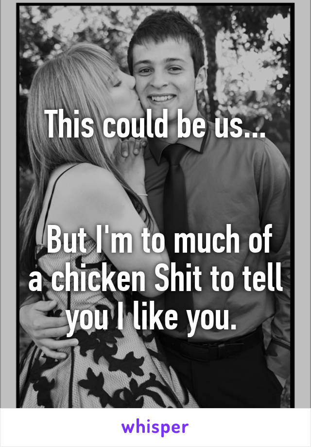 This could be us...


 But I'm to much of a chicken Shit to tell you I like you. 