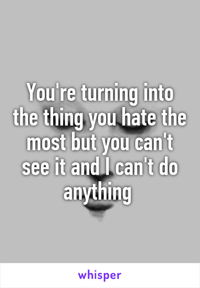 You're turning into the thing you hate the most but you can't see it and I can't do anything 