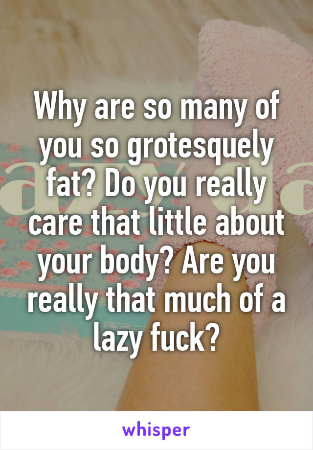 Why are so many of you so grotesquely fat? Do you really care that little about your body? Are you really that much of a lazy fuck?