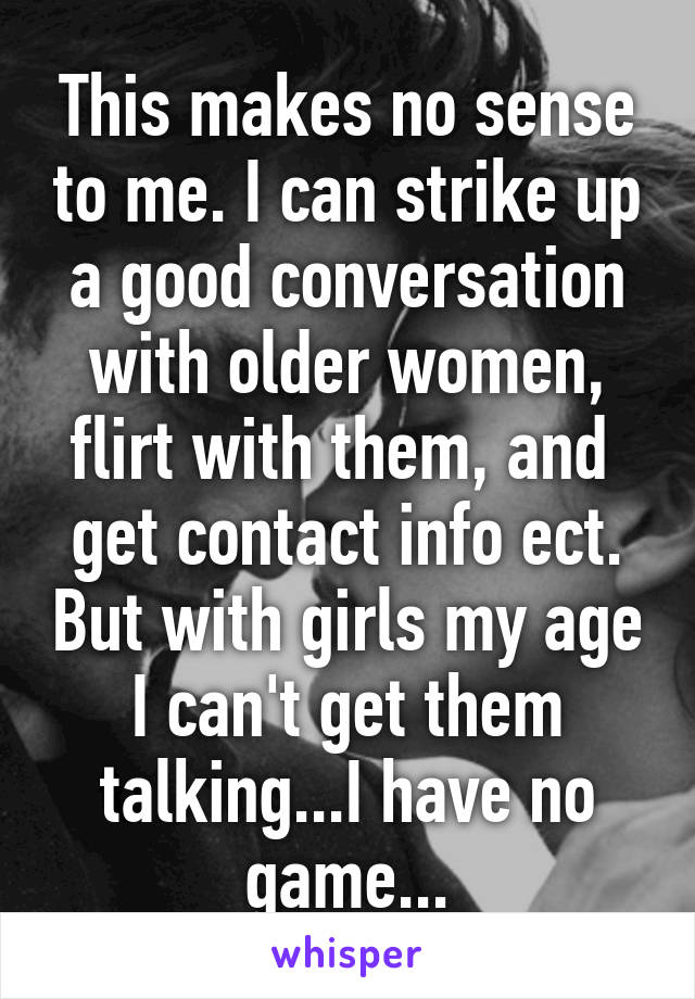 This makes no sense to me. I can strike up a good conversation with older women, flirt with them, and  get contact info ect. But with girls my age I can't get them talking...I have no game...