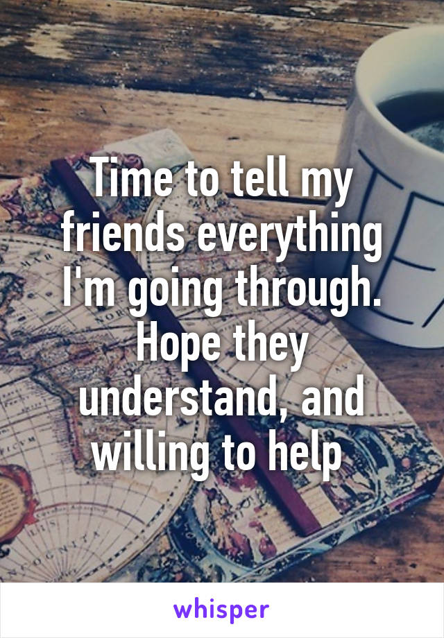 Time to tell my friends everything I'm going through. Hope they understand, and willing to help 