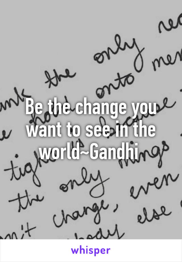 Be the change you want to see in the world~Gandhi 