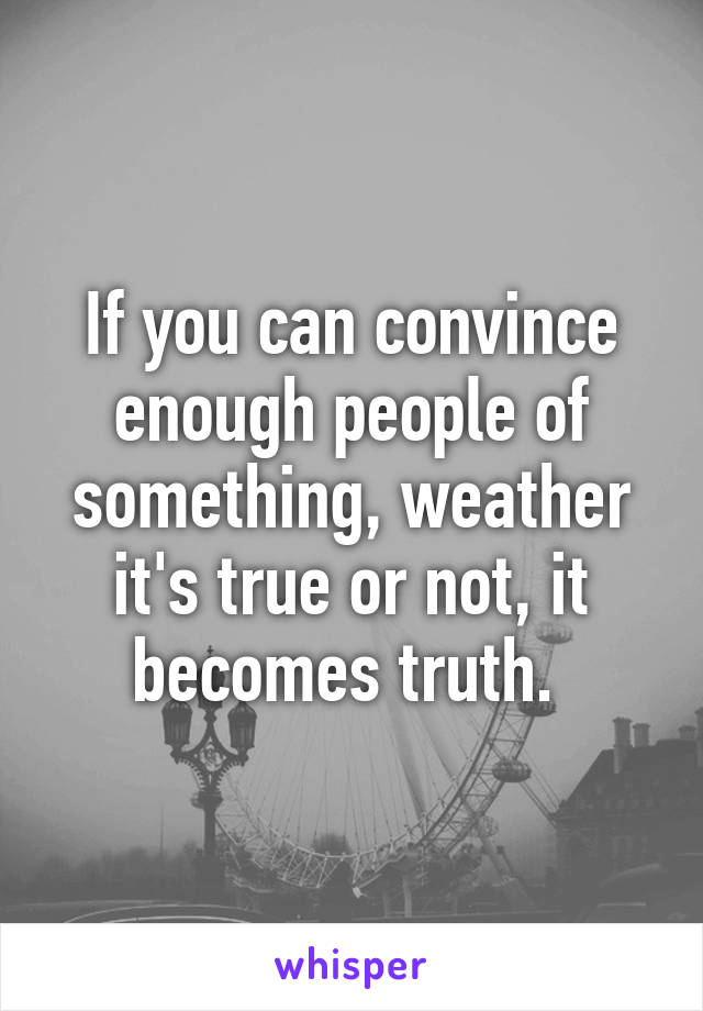 If you can convince enough people of something, weather it's true or not, it becomes truth. 