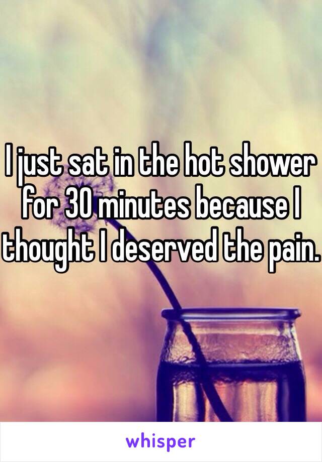 I just sat in the hot shower for 30 minutes because I thought I deserved the pain.