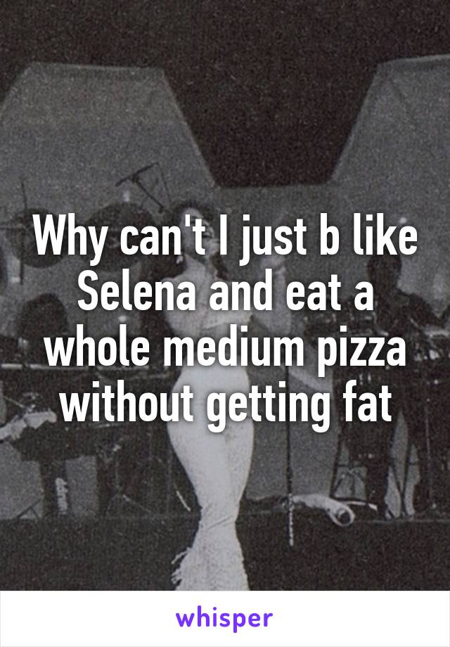 Why can't I just b like Selena and eat a whole medium pizza without getting fat