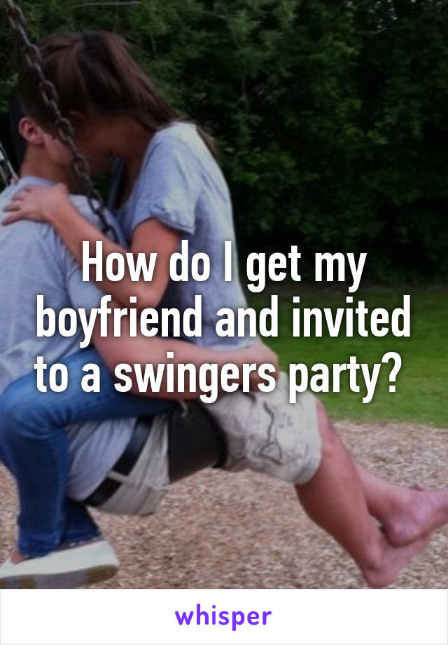 How do I get my boyfriend and invited to a swingers party? 