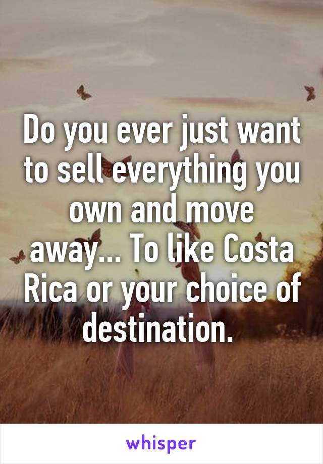 Do you ever just want to sell everything you own and move away... To like Costa Rica or your choice of destination. 