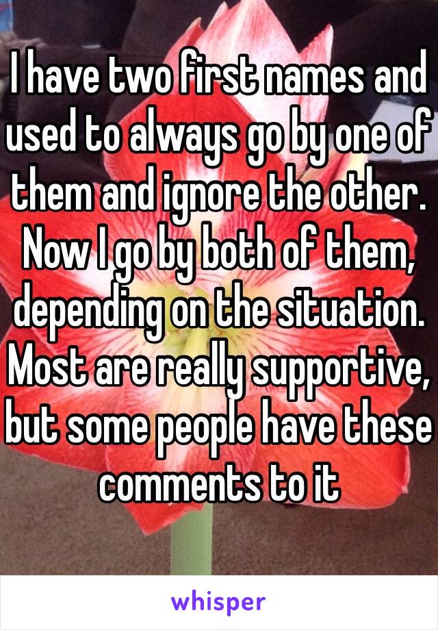 I have two first names and used to always go by one of them and ignore the other. Now I go by both of them, depending on the situation. Most are really supportive, but some people have these comments to it