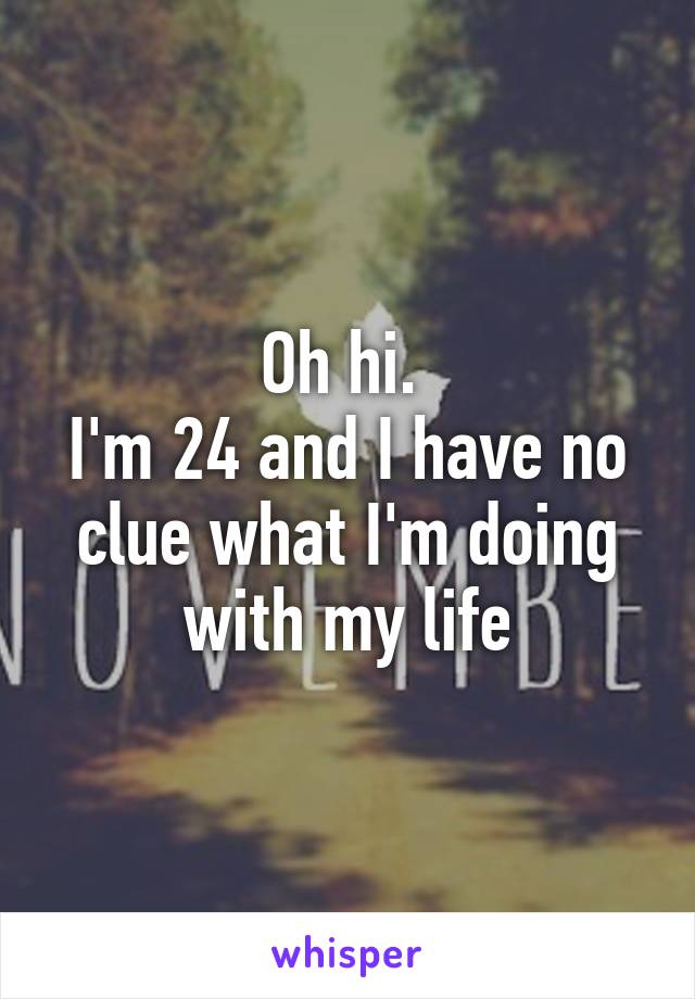 Oh hi. 
I'm 24 and I have no clue what I'm doing with my life