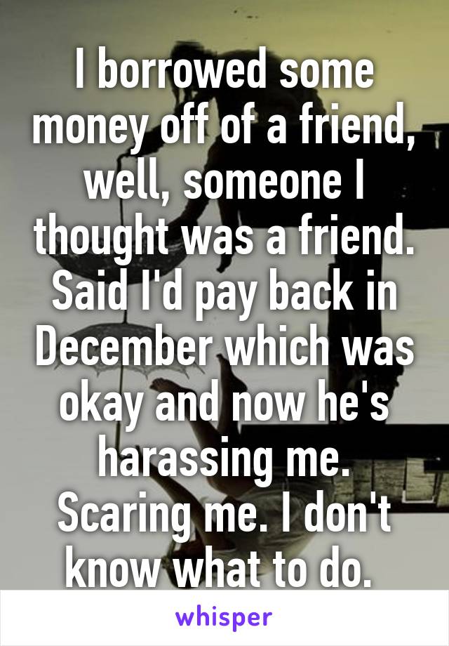 I borrowed some money off of a friend, well, someone I thought was a friend. Said I'd pay back in December which was okay and now he's harassing me. Scaring me. I don't know what to do. 