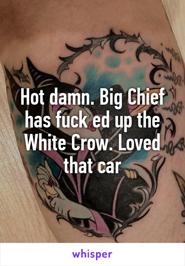 Hot damn. Big Chief has fuck ed up the White Crow. Loved that car