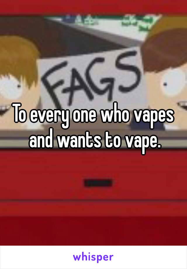 To every one who vapes and wants to vape.