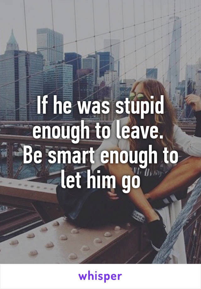 If he was stupid enough to leave. 
Be smart enough to let him go