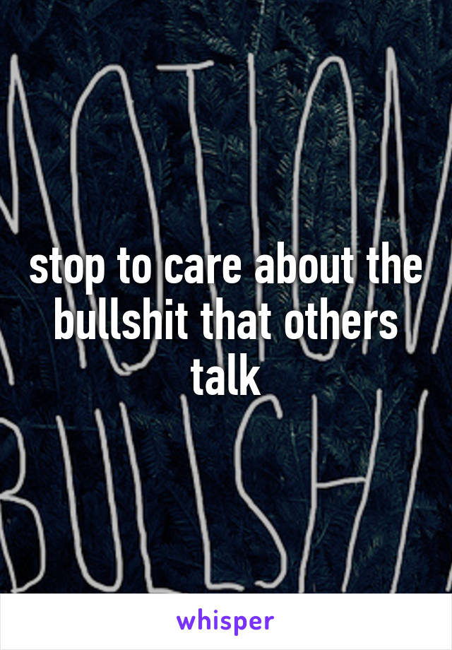 stop to care about the bullshit that others talk