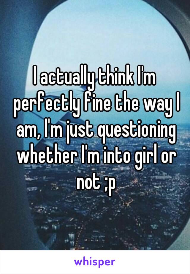 I actually think I'm perfectly fine the way I am, I'm just questioning whether I'm into girl or not ;p