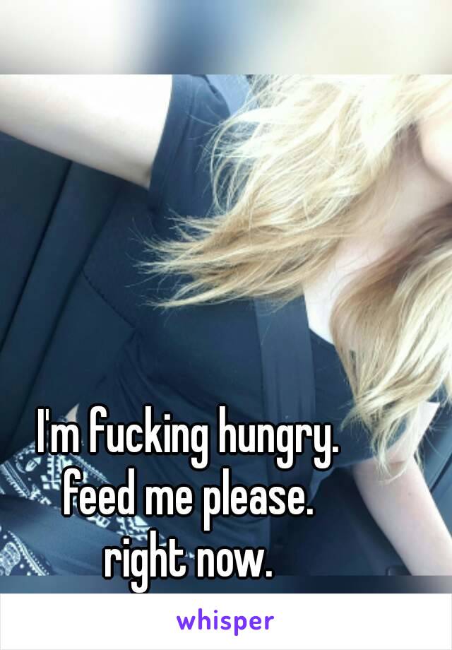 I'm fucking hungry.
feed me please.
right now.