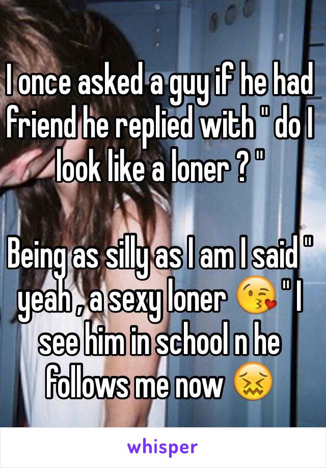 I once asked a guy if he had friend he replied with " do I look like a loner ? " 

Being as silly as I am I said " yeah , a sexy loner 😘 " I see him in school n he follows me now 😖
