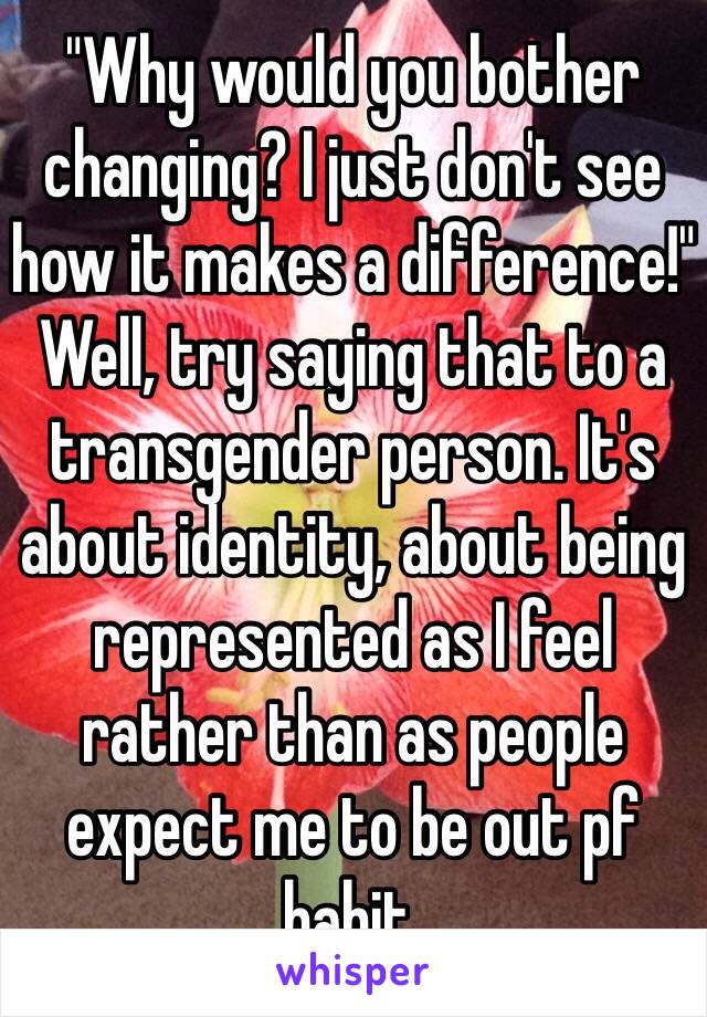 "Why would you bother changing? I just don't see how it makes a difference!"
Well, try saying that to a transgender person. It's about identity, about being represented as I feel rather than as people expect me to be out pf habit. 