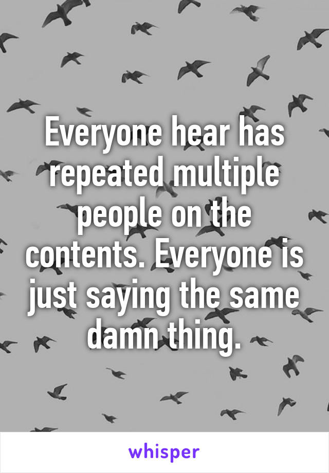 Everyone hear has repeated multiple people on the contents. Everyone is just saying the same damn thing.