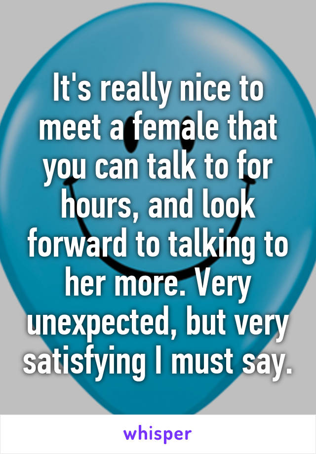 It's really nice to meet a female that you can talk to for hours, and look forward to talking to her more. Very unexpected, but very satisfying I must say.