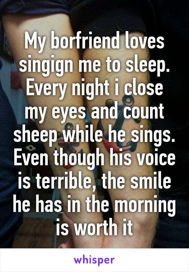 My borfriend loves singign me to sleep. Every night i close my eyes and count sheep while he sings. Even though his voice is terrible, the smile he has in the morning is worth it