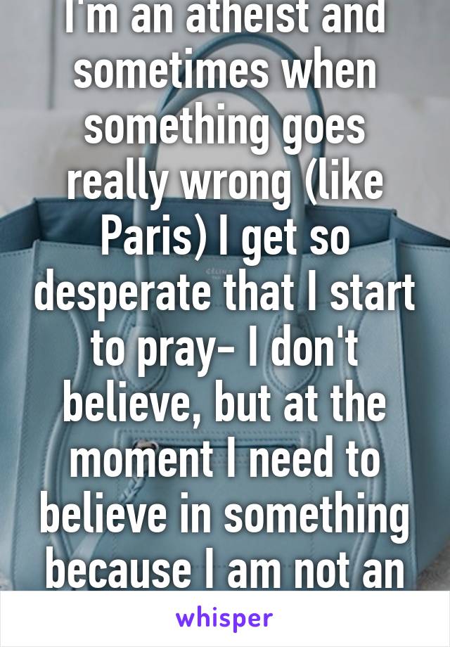 I'm an atheist and sometimes when something goes really wrong (like Paris) I get so desperate that I start to pray- I don't believe, but at the moment I need to believe in something because I am not an option.