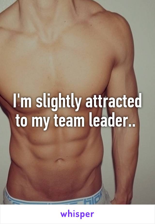 I'm slightly attracted to my team leader.. 