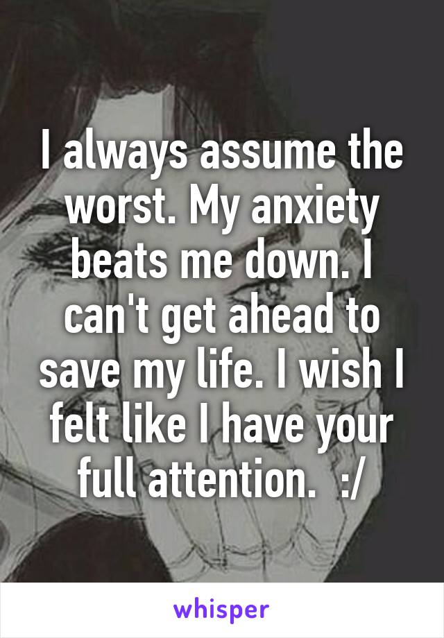 I always assume the worst. My anxiety beats me down. I can't get ahead to save my life. I wish I felt like I have your full attention.  :/