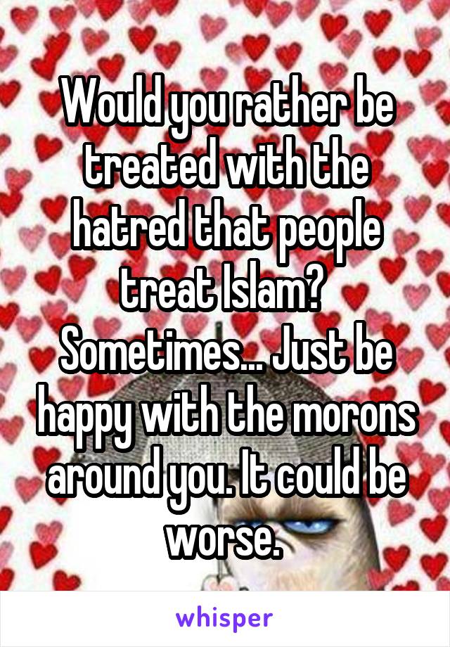 Would you rather be treated with the hatred that people treat Islam?  Sometimes... Just be happy with the morons around you. It could be worse. 