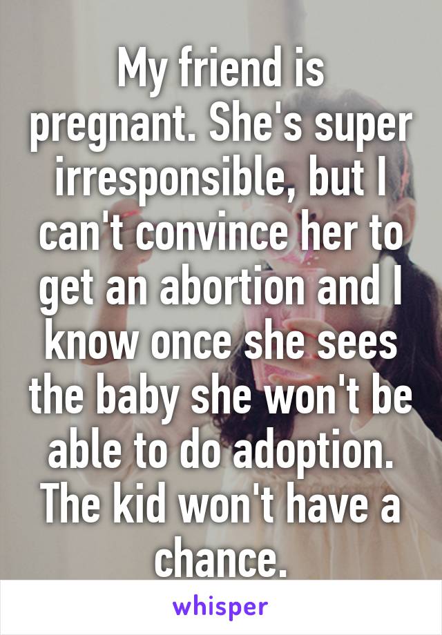 My friend is pregnant. She's super irresponsible, but I can't convince her to get an abortion and I know once she sees the baby she won't be able to do adoption. The kid won't have a chance.