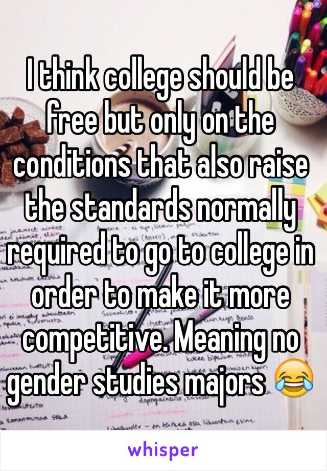 I think college should be free but only on the conditions that also raise the standards normally required to go to college in order to make it more competitive. Meaning no gender studies majors 😂