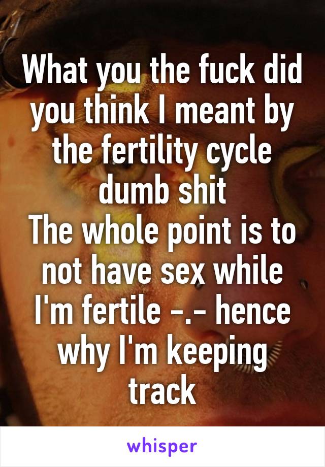 What you the fuck did you think I meant by the fertility cycle dumb shit
The whole point is to not have sex while I'm fertile -.- hence why I'm keeping track