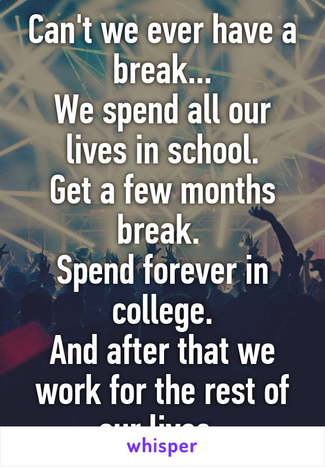 Can't we ever have a break...
We spend all our lives in school.
Get a few months break. 
Spend forever in college.
And after that we work for the rest of our lives. 