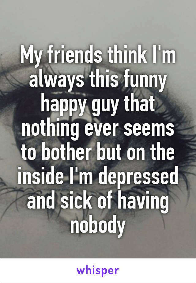 My friends think I'm always this funny happy guy that nothing ever seems to bother but on the inside I'm depressed and sick of having nobody