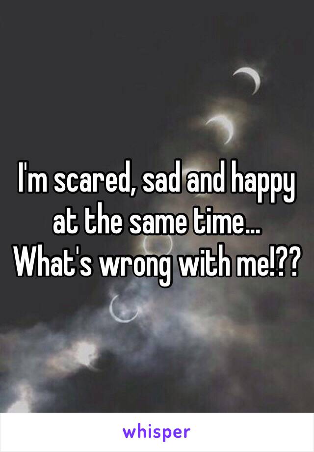 I'm scared, sad and happy at the same time...
What's wrong with me!??